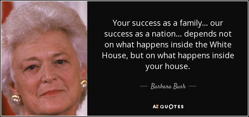 Your success as a family... our success as a nation... depends not on what happens inside the White House, but on what happens inside your house. - Barbara Bush