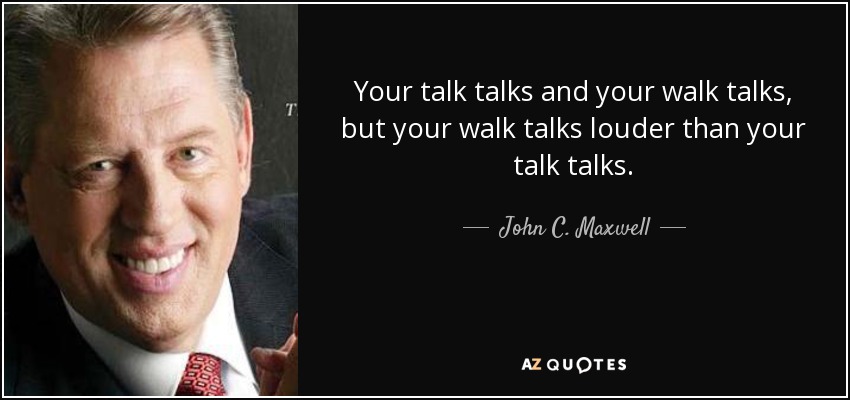 Your talk talks and your walk talks, but your walk talks louder than your talk talks. - John C. Maxwell