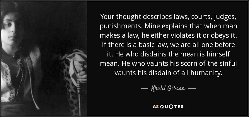 Your thought describes laws, courts, judges, punishments. Mine explains that when man makes a law, he either violates it or obeys it. If there is a basic law, we are all one before it. He who disdains the mean is himself mean. He who vaunts his scorn of the sinful vaunts his disdain of all humanity. - Khalil Gibran