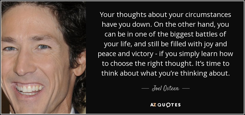 Your thoughts about your circumstances have you down. On the other hand, you can be in one of the biggest battles of your life, and still be filled with joy and peace and victory - if you simply learn how to choose the right thought. It’s time to think about what you’re thinking about. - Joel Osteen