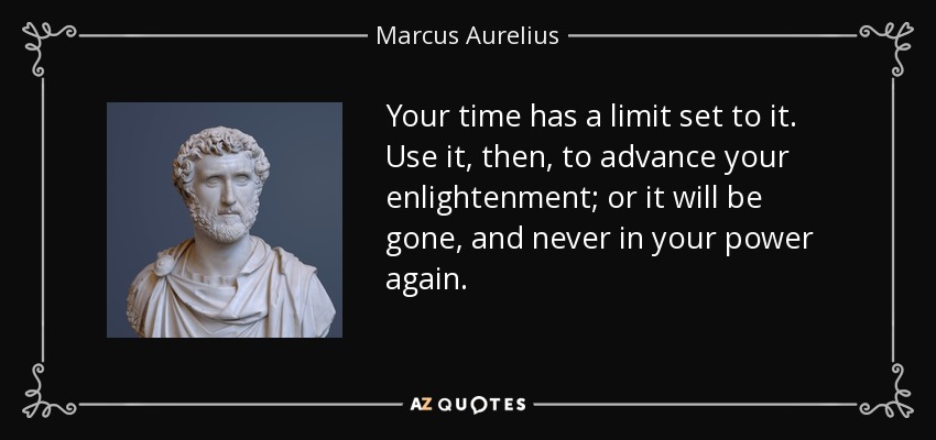 Your time has a limit set to it. Use it, then, to advance your enlightenment; or it will be gone, and never in your power again. - Marcus Aurelius