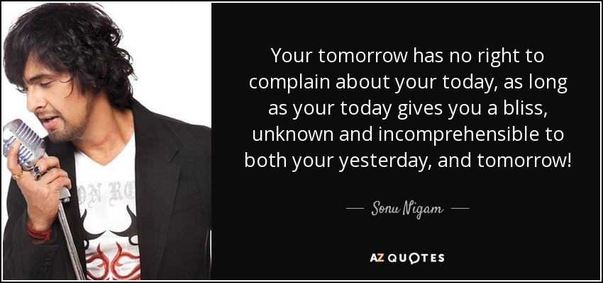 Your tomorrow has no right to complain about your today, as long as your today gives you a bliss, unknown and incomprehensible to both your yesterday, and tomorrow! - Sonu Nigam