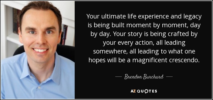 Your ultimate life experience and legacy is being built moment by moment, day by day. Your story is being crafted by your every action, all leading somewhere, all leading to what one hopes will be a magnificent crescendo. - Brendon Burchard