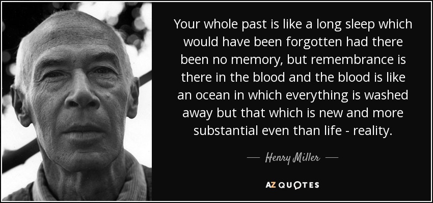 Your whole past is like a long sleep which would have been forgotten had there been no memory, but remembrance is there in the blood and the blood is like an ocean in which everything is washed away but that which is new and more substantial even than life - reality. - Henry Miller