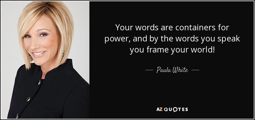 Your words are containers for power, and by the words you speak you frame your world! - Paula White