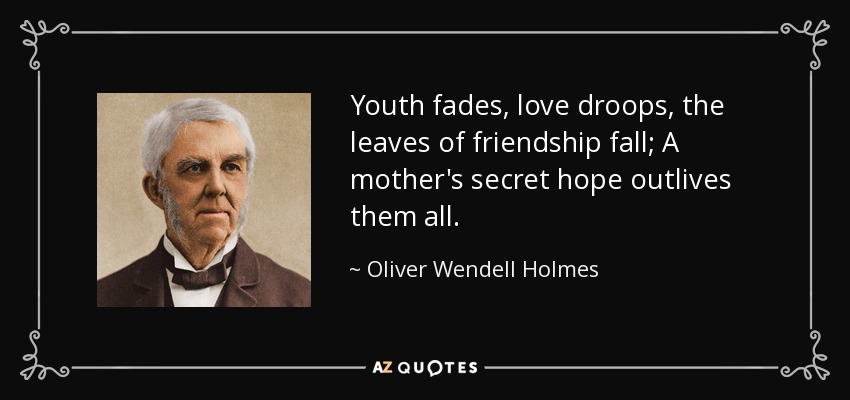 Youth fades, love droops, the leaves of friendship fall; A mother's secret hope outlives them all. - Oliver Wendell Holmes Sr. 