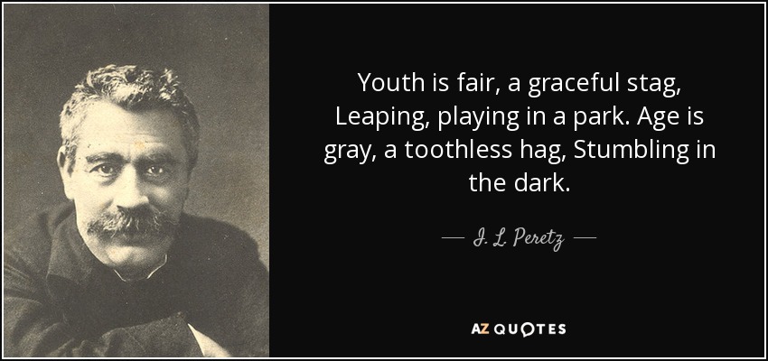 Youth is fair, a graceful stag, Leaping, playing in a park. Age is gray, a toothless hag, Stumbling in the dark. - I. L. Peretz