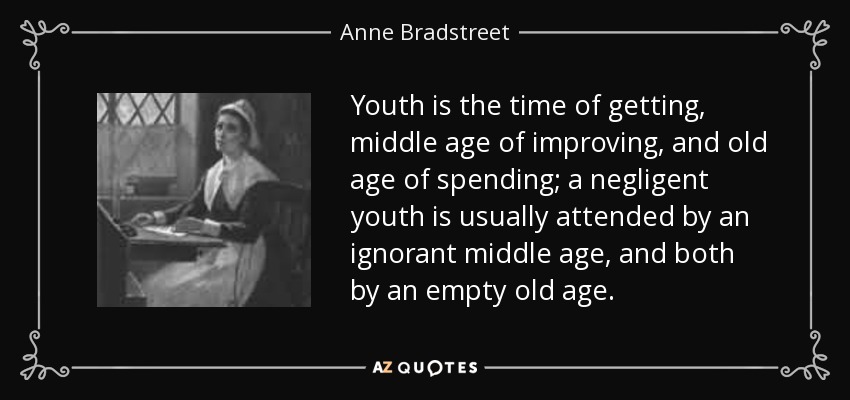 Youth is the time of getting, middle age of improving, and old age of spending; a negligent youth is usually attended by an ignorant middle age, and both by an empty old age. - Anne Bradstreet
