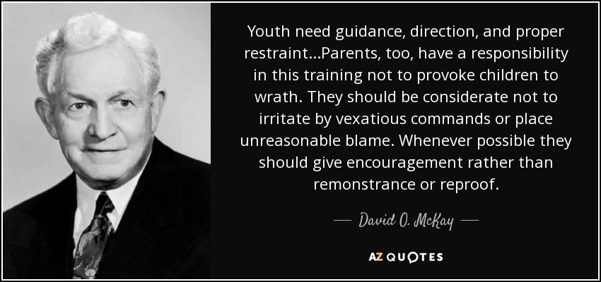 Youth need guidance, direction, and proper restraint...Parents, too, have a responsibility in this training not to provoke children to wrath. They should be considerate not to irritate by vexatious commands or place unreasonable blame. Whenever possible they should give encouragement rather than remonstrance or reproof. - David O. McKay