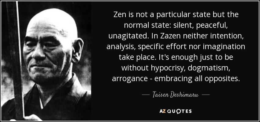 Zen is not a particular state but the normal state: silent, peaceful, unagitated. In Zazen neither intention, analysis, specific effort nor imagination take place. It's enough just to be without hypocrisy, dogmatism, arrogance - embracing all opposites. - Taisen Deshimaru