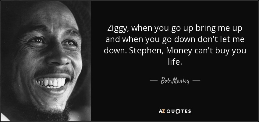 Ziggy, when you go up bring me up and when you go down don't let me down. Stephen, Money can't buy you life. - Bob Marley