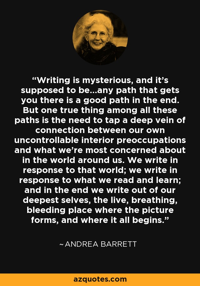 Writing is mysterious, and it's supposed to be...any path that gets you there is a good path in the end. But one true thing among all these paths is the need to tap a deep vein of connection between our own uncontrollable interior preoccupations and what we're most concerned about in the world around us. We write in response to that world; we write in response to what we read and learn; and in the end we write out of our deepest selves, the live, breathing, bleeding place where the picture forms, and where it all begins. - Andrea Barrett