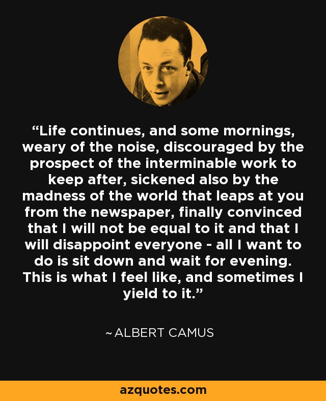 Life continues, and some mornings, weary of the noise, discouraged by the prospect of the interminable work to keep after, sickened also by the madness of the world that leaps at you from the newspaper, finally convinced that I will not be equal to it and that I will disappoint everyone - all I want to do is sit down and wait for evening. This is what I feel like, and sometimes I yield to it. - Albert Camus