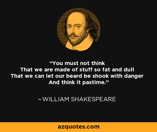 You must not think That we are made of stuff so fat and dull That we can let our beard be shook with danger And think it pastime. - William Shakespeare