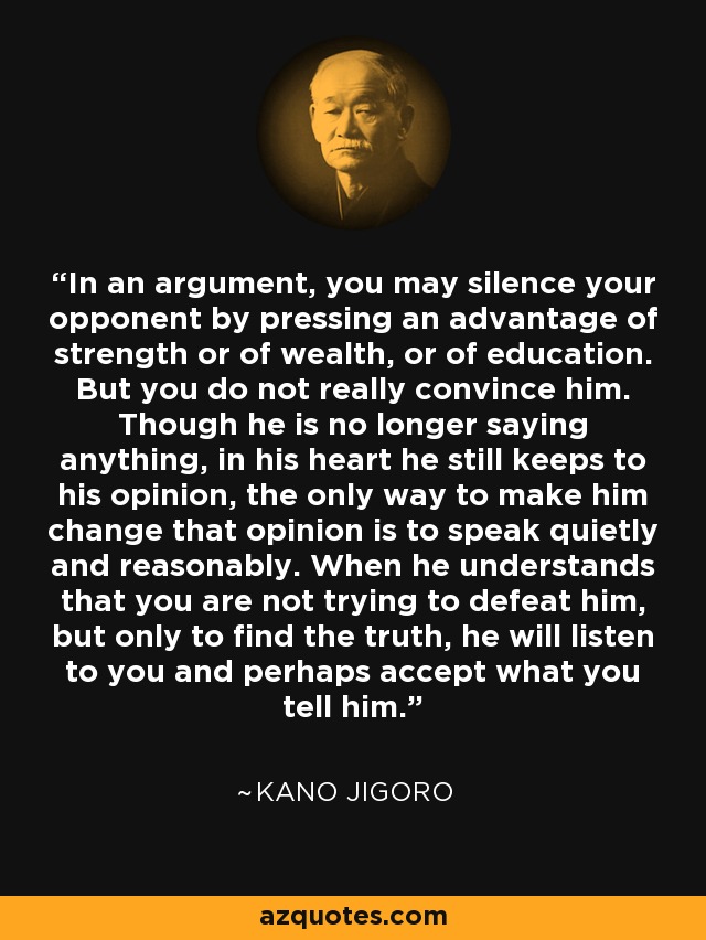 In an argument, you may silence your opponent by pressing an advantage of strength or of wealth, or of education. But you do not really convince him. Though he is no longer saying anything, in his heart he still keeps to his opinion, the only way to make him change that opinion is to speak quietly and reasonably. When he understands that you are not trying to defeat him, but only to find the truth, he will listen to you and perhaps accept what you tell him. - Kano Jigoro