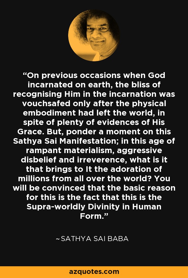 On previous occasions when God incarnated on earth, the bliss of recognising Him in the incarnation was vouchsafed only after the physical embodiment had left the world, in spite of plenty of evidences of His Grace. But, ponder a moment on this Sathya Sai Manifestation; in this age of rampant materialism, aggressive disbelief and irreverence, what is it that brings to It the adoration of millions from all over the world? You will be convinced that the basic reason for this is the fact that this is the Supra-worldly Divinity in Human Form. - Sathya Sai Baba