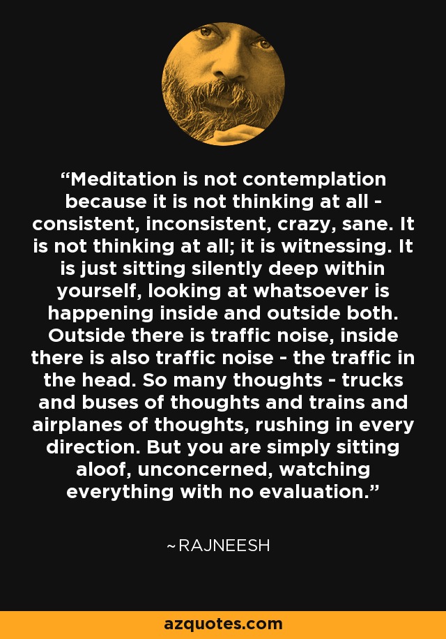 Meditation is not contemplation because it is not thinking at all - consistent, inconsistent, crazy, sane. It is not thinking at all; it is witnessing. It is just sitting silently deep within yourself, looking at whatsoever is happening inside and outside both. Outside there is traffic noise, inside there is also traffic noise - the traffic in the head. So many thoughts - trucks and buses of thoughts and trains and airplanes of thoughts, rushing in every direction. But you are simply sitting aloof, unconcerned, watching everything with no evaluation. - Rajneesh