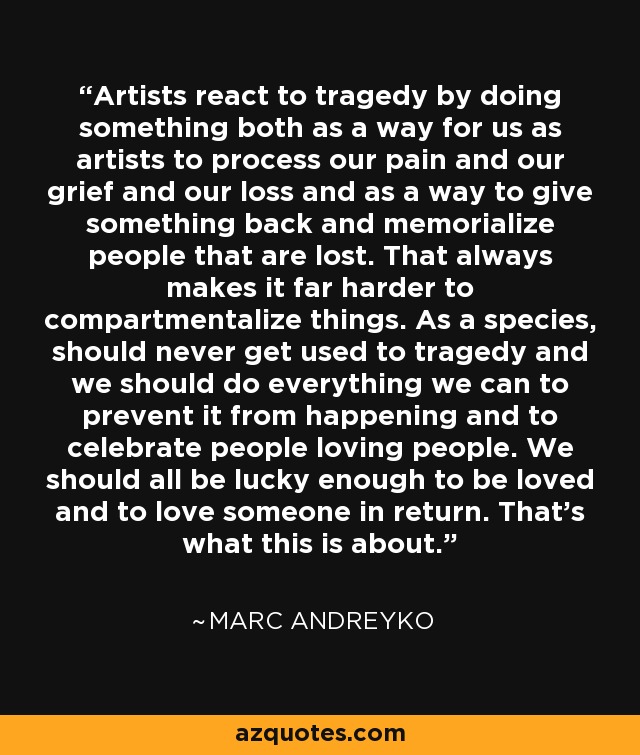 Artists react to tragedy by doing something both as a way for us as artists to process our pain and our grief and our loss and as a way to give something back and memorialize people that are lost. That always makes it far harder to compartmentalize things. As a species, should never get used to tragedy and we should do everything we can to prevent it from happening and to celebrate people loving people. We should all be lucky enough to be loved and to love someone in return. That's what this is about. - Marc Andreyko