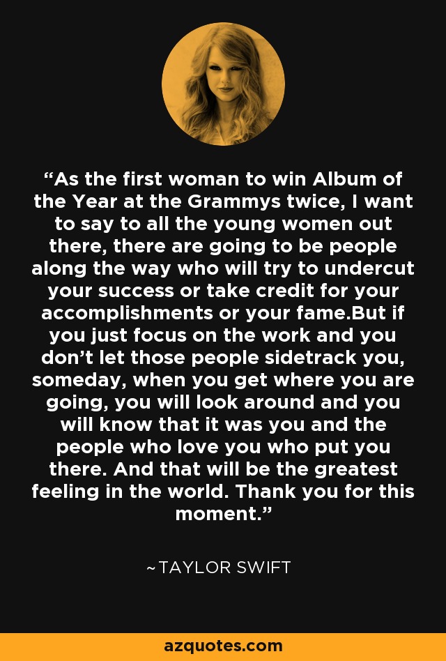 As the first woman to win Album of the Year at the Grammys twice, I want to say to all the young women out there, there are going to be people along the way who will try to undercut your success or take credit for your accomplishments or your fame.But if you just focus on the work and you don't let those people sidetrack you, someday, when you get where you are going, you will look around and you will know that it was you and the people who love you who put you there. And that will be the greatest feeling in the world. Thank you for this moment. - Taylor Swift