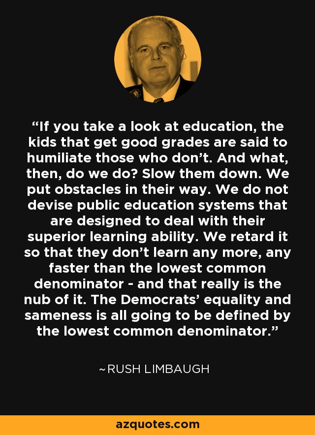 If you take a look at education, the kids that get good grades are said to humiliate those who don't. And what, then, do we do? Slow them down. We put obstacles in their way. We do not devise public education systems that are designed to deal with their superior learning ability. We retard it so that they don't learn any more, any faster than the lowest common denominator - and that really is the nub of it. The Democrats' equality and sameness is all going to be defined by the lowest common denominator. - Rush Limbaugh