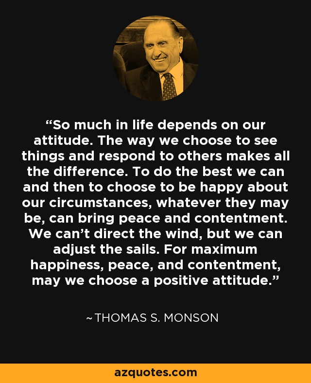 So much in life depends on our attitude. The way we choose to see things and respond to others makes all the difference. To do the best we can and then to choose to be happy about our circumstances, whatever they may be, can bring peace and contentment. We can't direct the wind, but we can adjust the sails. For maximum happiness, peace, and contentment, may we choose a positive attitude. - Thomas S. Monson