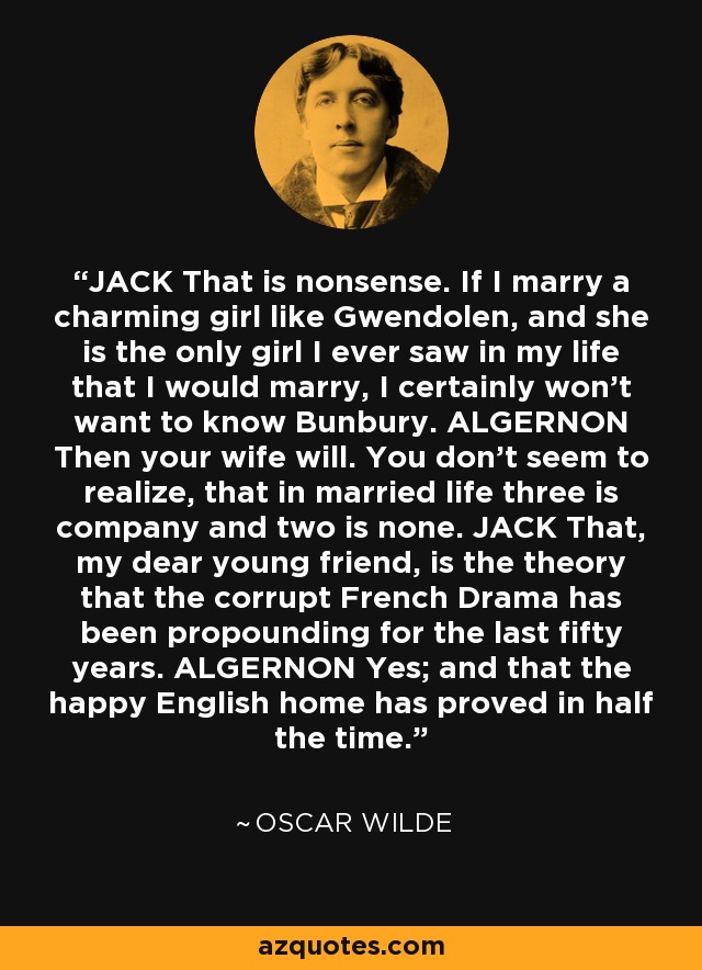 JACK That is nonsense. If I marry a charming girl like Gwendolen, and she is the only girl I ever saw in my life that I would marry, I certainly won't want to know Bunbury. ALGERNON Then your wife will. You don't seem to realize, that in married life three is company and two is none. JACK That, my dear young friend, is the theory that the corrupt French Drama has been propounding for the last fifty years. ALGERNON Yes; and that the happy English home has proved in half the time. - Oscar Wilde