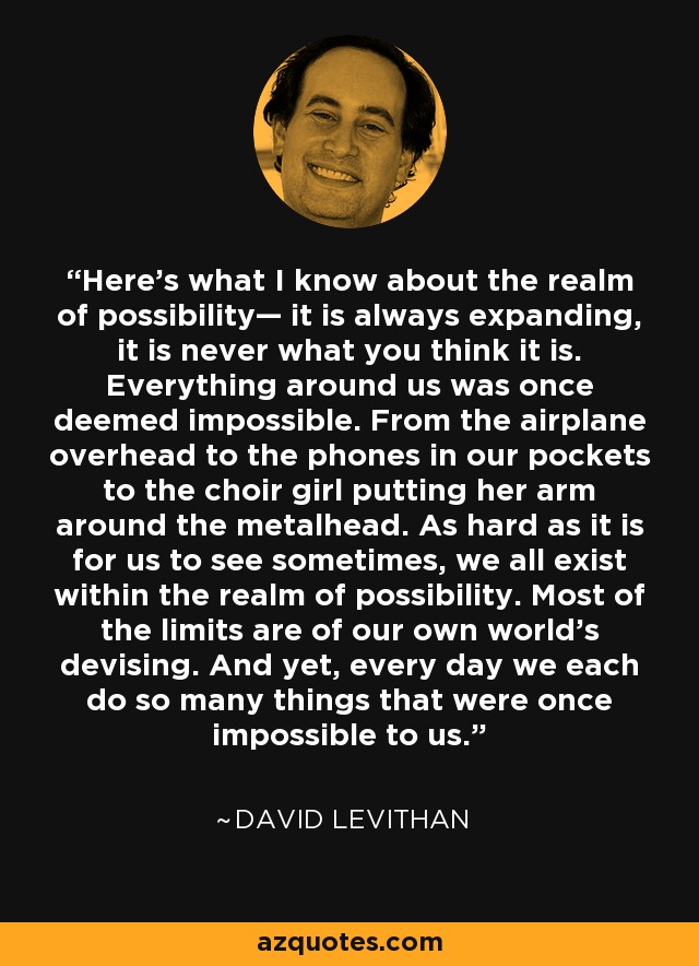 Here’s what I know about the realm of possibility— it is always expanding, it is never what you think it is. Everything around us was once deemed impossible. From the airplane overhead to the phones in our pockets to the choir girl putting her arm around the metalhead. As hard as it is for us to see sometimes, we all exist within the realm of possibility. Most of the limits are of our own world’s devising. And yet, every day we each do so many things that were once impossible to us. - David Levithan