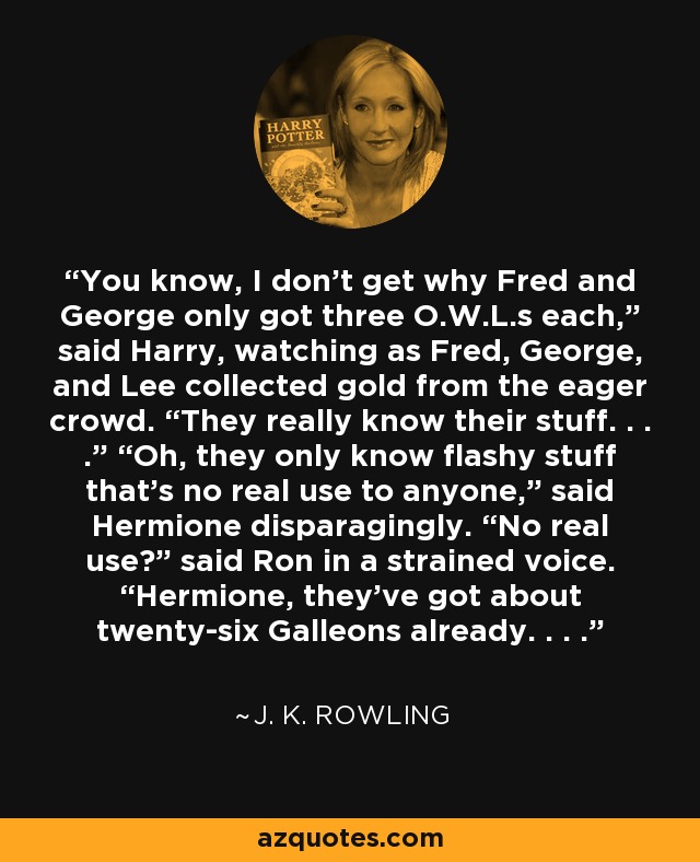 You know, I don’t get why Fred and George only got three O.W.L.s each,” said Harry, watching as Fred, George, and Lee collected gold from the eager crowd. “They really know their stuff. . . .” “Oh, they only know flashy stuff that’s no real use to anyone,” said Hermione disparagingly. “No real use?” said Ron in a strained voice. “Hermione, they’ve got about twenty-six Galleons already. . . . - J. K. Rowling