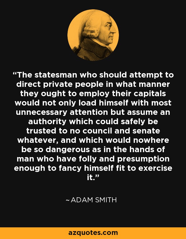 The statesman who should attempt to direct private people in what manner they ought to employ their capitals would not only load himself with most unnecessary attention but assume an authority which could safely be trusted to no council and senate whatever, and which would nowhere be so dangerous as in the hands of man who have folly and presumption enough to fancy himself fit to exercise it. - Adam Smith