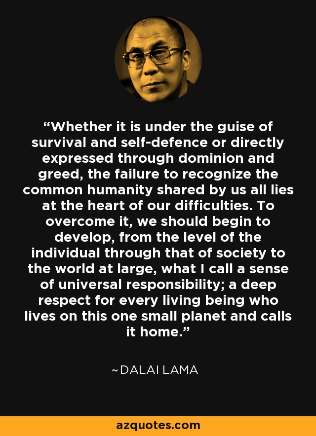 Whether it is under the guise of survival and self-defence or directly expressed through dominion and greed, the failure to recognize the common humanity shared by us all lies at the heart of our difficulties. To overcome it, we should begin to develop, from the level of the individual through that of society to the world at large, what I call a sense of universal responsibility; a deep respect for every living being who lives on this one small planet and calls it home. - Dalai Lama