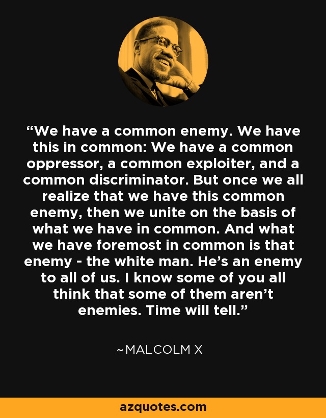 We have a common enemy. We have this in common: We have a common oppressor, a common exploiter, and a common discriminator. But once we all realize that we have this common enemy, then we unite on the basis of what we have in common. And what we have foremost in common is that enemy - the white man. He's an enemy to all of us. I know some of you all think that some of them aren't enemies. Time will tell. - Malcolm X