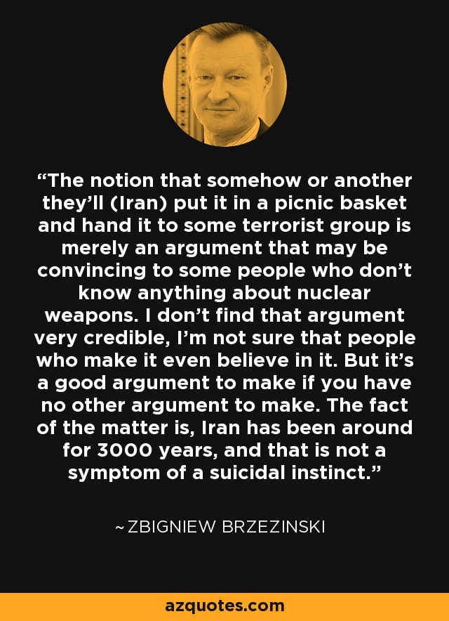 The notion that somehow or another they'll (Iran) put it in a picnic basket and hand it to some terrorist group is merely an argument that may be convincing to some people who don't know anything about nuclear weapons. I don't find that argument very credible, I'm not sure that people who make it even believe in it. But it's a good argument to make if you have no other argument to make. The fact of the matter is, Iran has been around for 3000 years, and that is not a symptom of a suicidal instinct. - Zbigniew Brzezinski