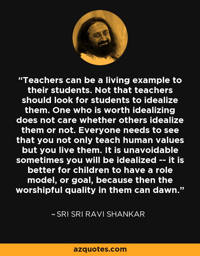 Teachers can be a living example to their students. Not that teachers should look for students to idealize them. One who is worth idealizing does not care whether others idealize them or not. Everyone needs to see that you not only teach human values but you live them. It is unavoidable sometimes you will be idealized -- it is better for children to have a role model, or goal, because then the worshipful quality in them can dawn. - Sri Sri Ravi Shankar