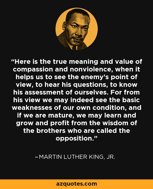 Here is the true meaning and value of compassion and nonviolence, when it helps us to see the enemy's point of view, to hear his questions, to know his assessment of ourselves. For from his view we may indeed see the basic weaknesses of our own condition, and if we are mature, we may learn and grow and profit from the wisdom of the brothers who are called the opposition. - Martin Luther King, Jr.