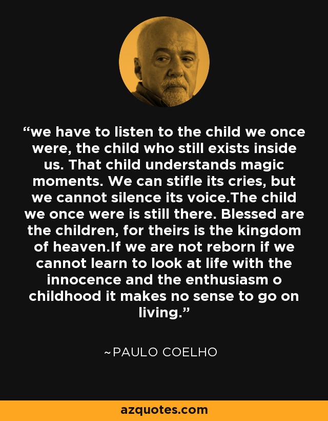 we have to listen to the child we once were, the child who still exists inside us. That child understands magic moments. We can stifle its cries, but we cannot silence its voice.The child we once were is still there. Blessed are the children, for theirs is the kingdom of heaven.If we are not reborn if we cannot learn to look at life with the innocence and the enthusiasm o childhood it makes no sense to go on living. - Paulo Coelho