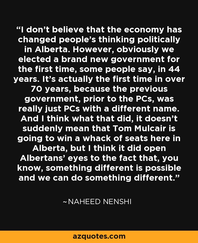 I don't believe that the economy has changed people's thinking politically in Alberta. However, obviously we elected a brand new government for the first time, some people say, in 44 years. It's actually the first time in over 70 years, because the previous government, prior to the PCs, was really just PCs with a different name. And I think what that did, it doesn't suddenly mean that Tom Mulcair is going to win a whack of seats here in Alberta, but I think it did open Albertans' eyes to the fact that, you know, something different is possible and we can do something different. - Naheed Nenshi