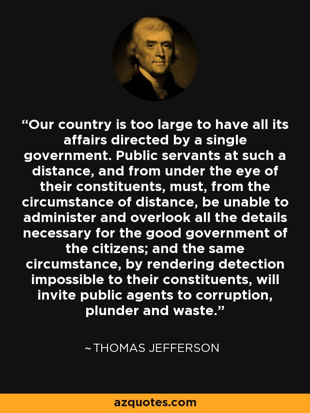 Our country is too large to have all its affairs directed by a single government. Public servants at such a distance, and from under the eye of their constituents, must, from the circumstance of distance, be unable to administer and overlook all the details necessary for the good government of the citizens; and the same circumstance, by rendering detection impossible to their constituents, will invite public agents to corruption, plunder and waste. - Thomas Jefferson