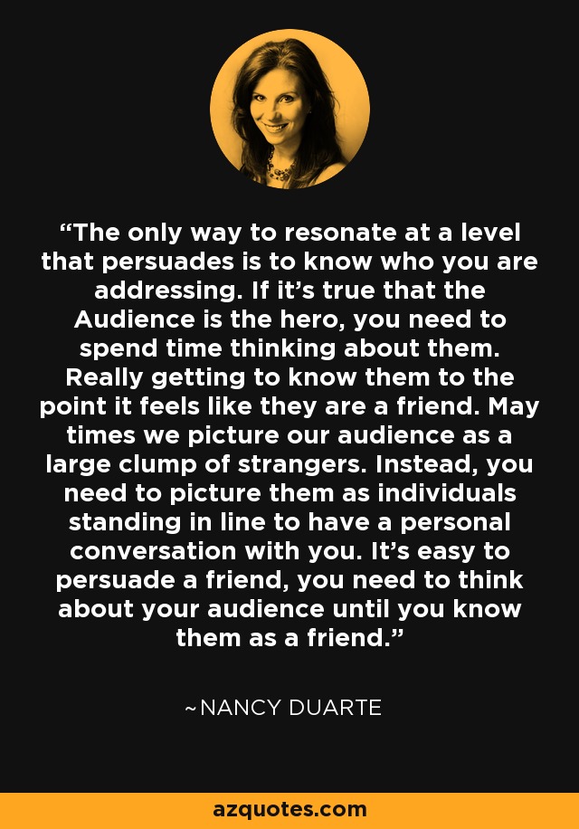 The only way to resonate at a level that persuades is to know who you are addressing. If it's true that the Audience is the hero, you need to spend time thinking about them. Really getting to know them to the point it feels like they are a friend. May times we picture our audience as a large clump of strangers. Instead, you need to picture them as individuals standing in line to have a personal conversation with you. It's easy to persuade a friend, you need to think about your audience until you know them as a friend. - Nancy Duarte