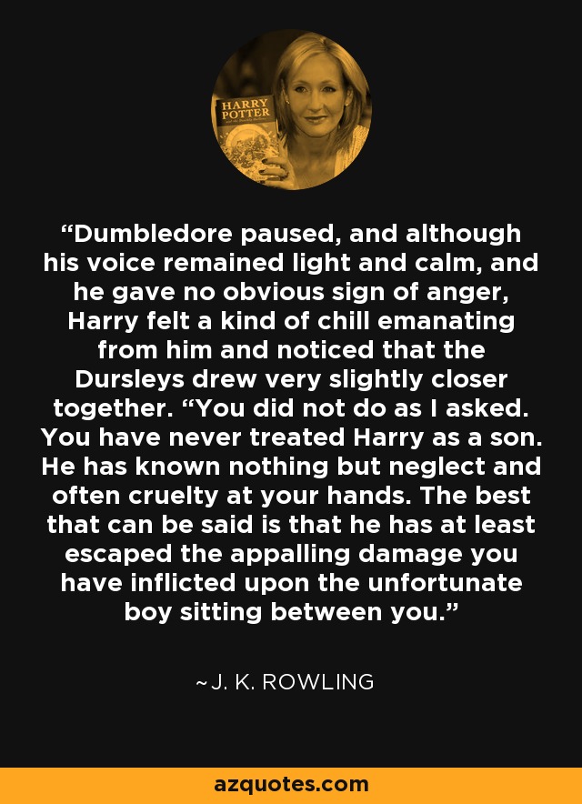Dumbledore paused, and although his voice remained light and calm, and he gave no obvious sign of anger, Harry felt a kind of chill emanating from him and noticed that the Dursleys drew very slightly closer together. “You did not do as I asked. You have never treated Harry as a son. He has known nothing but neglect and often cruelty at your hands. The best that can be said is that he has at least escaped the appalling damage you have inflicted upon the unfortunate boy sitting between you. - J. K. Rowling