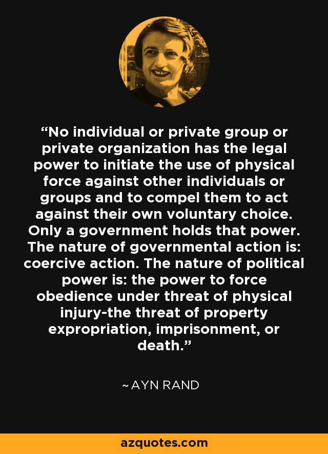 No individual or private group or private organization has the legal power to initiate the use of physical force against other individuals or groups and to compel them to act against their own voluntary choice. Only a government holds that power. The nature of governmental action is: coercive action. The nature of political power is: the power to force obedience under threat of physical injury-the threat of property expropriation, imprisonment, or death. - Ayn Rand