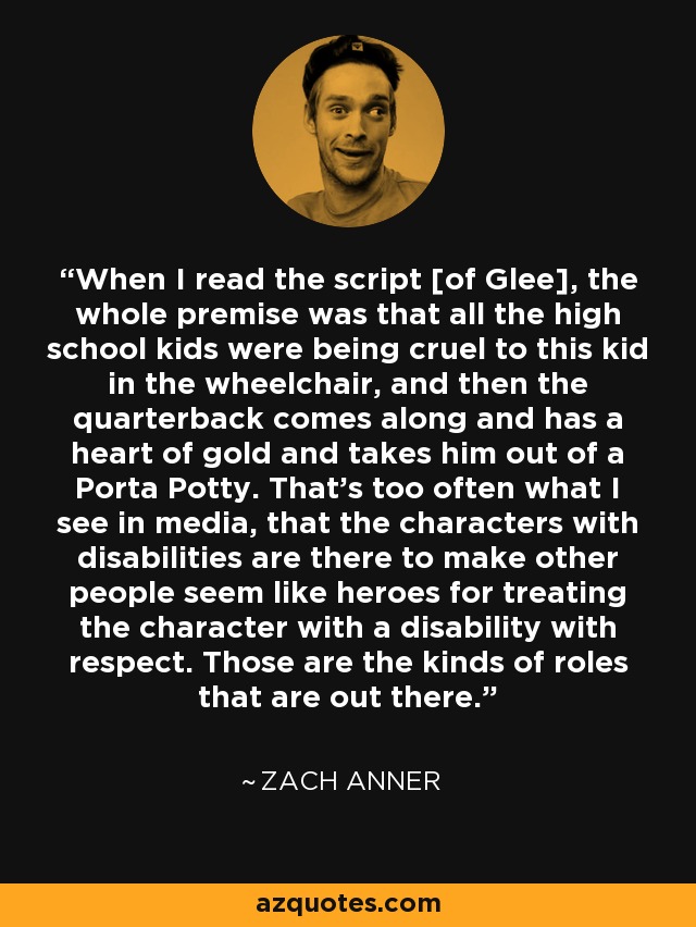 When I read the script [of Glee], the whole premise was that all the high school kids were being cruel to this kid in the wheelchair, and then the quarterback comes along and has a heart of gold and takes him out of a Porta Potty. That's too often what I see in media, that the characters with disabilities are there to make other people seem like heroes for treating the character with a disability with respect. Those are the kinds of roles that are out there. - Zach Anner