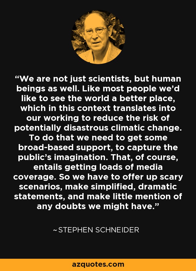 We are not just scientists, but human beings as well. Like most people we’d like to see the world a better place, which in this context translates into our working to reduce the risk of potentially disastrous climatic change. To do that we need to get some broad-based support, to capture the public’s imagination. That, of course, entails getting loads of media coverage. So we have to offer up scary scenarios, make simplified, dramatic statements, and make little mention of any doubts we might have. - Stephen Schneider