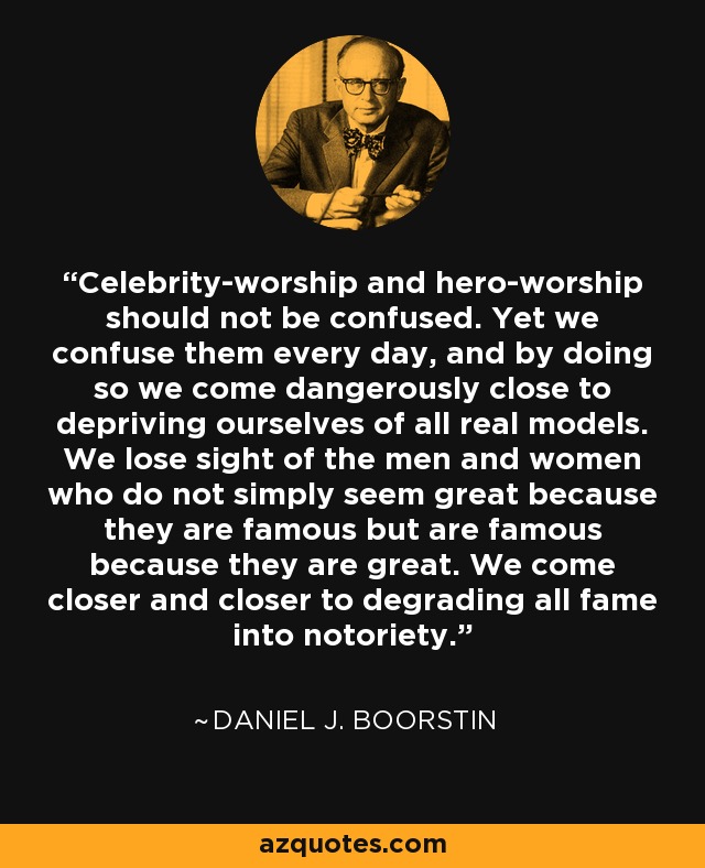 Celebrity-worship and hero-worship should not be confused. Yet we confuse them every day, and by doing so we come dangerously close to depriving ourselves of all real models. We lose sight of the men and women who do not simply seem great because they are famous but are famous because they are great. We come closer and closer to degrading all fame into notoriety. - Daniel J. Boorstin