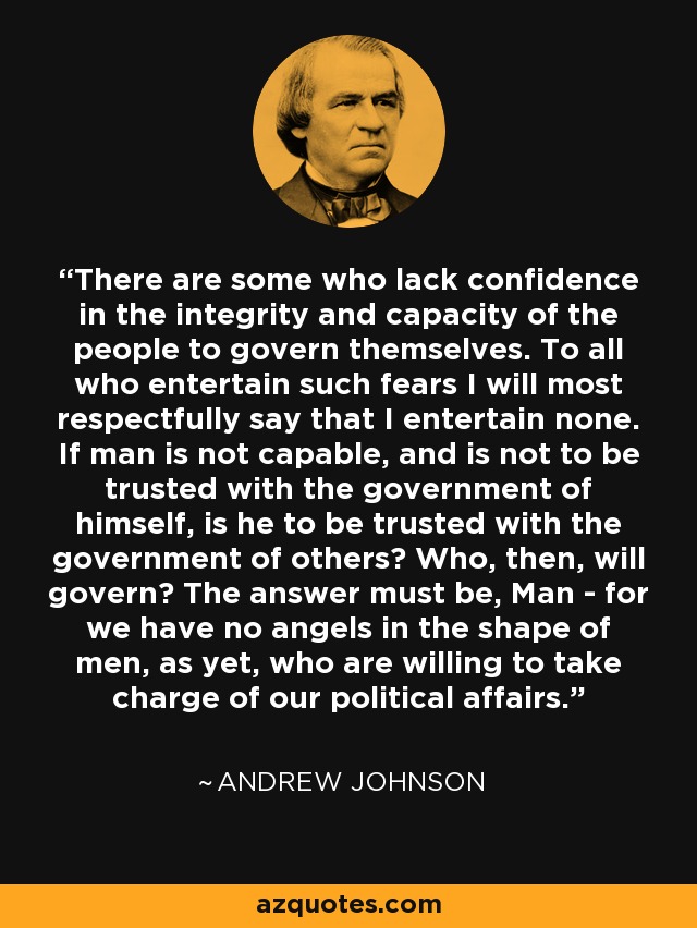There are some who lack confidence in the integrity and capacity of the people to govern themselves. To all who entertain such fears I will most respectfully say that I entertain none. If man is not capable, and is not to be trusted with the government of himself, is he to be trusted with the government of others? Who, then, will govern? The answer must be, Man - for we have no angels in the shape of men, as yet, who are willing to take charge of our political affairs. - Andrew Johnson