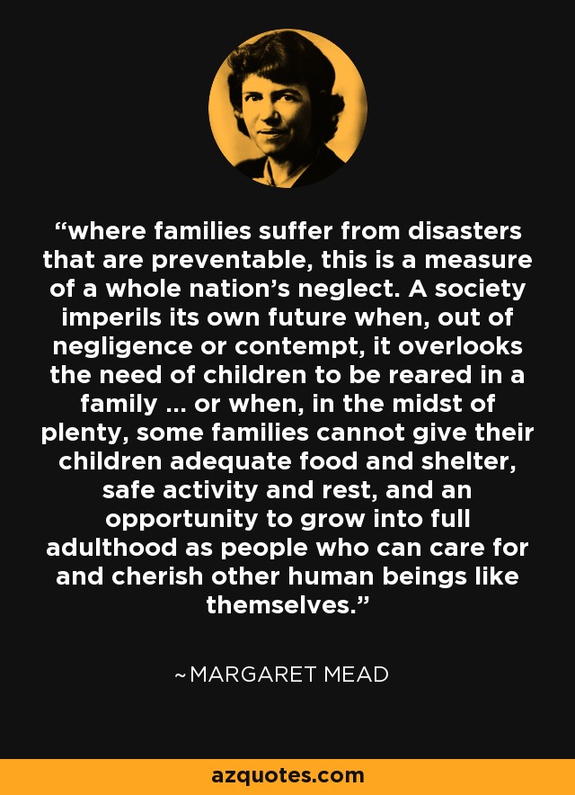 where families suffer from disasters that are preventable, this is a measure of a whole nation's neglect. A society imperils its own future when, out of negligence or contempt, it overlooks the need of children to be reared in a family ... or when, in the midst of plenty, some families cannot give their children adequate food and shelter, safe activity and rest, and an opportunity to grow into full adulthood as people who can care for and cherish other human beings like themselves. - Margaret Mead