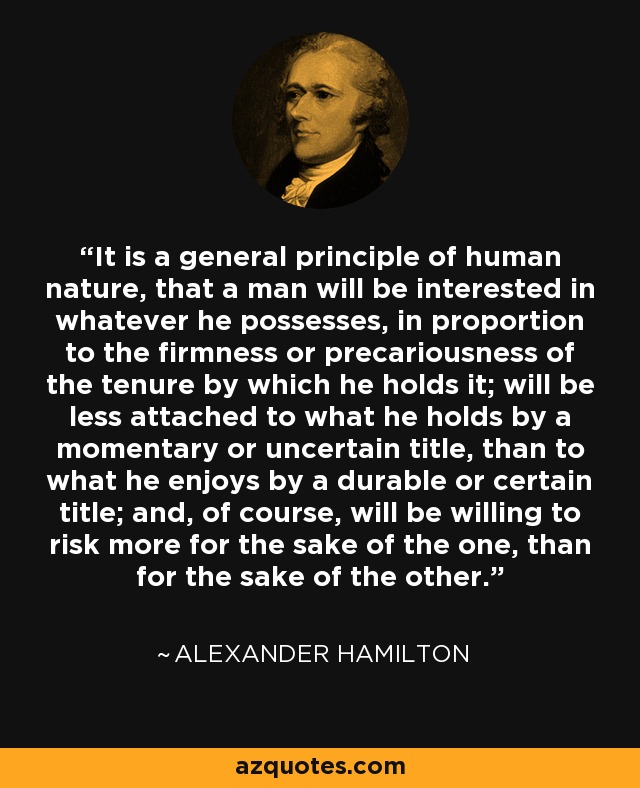 It is a general principle of human nature, that a man will be interested in whatever he possesses, in proportion to the firmness or precariousness of the tenure by which he holds it; will be less attached to what he holds by a momentary or uncertain title, than to what he enjoys by a durable or certain title; and, of course, will be willing to risk more for the sake of the one, than for the sake of the other. - Alexander Hamilton