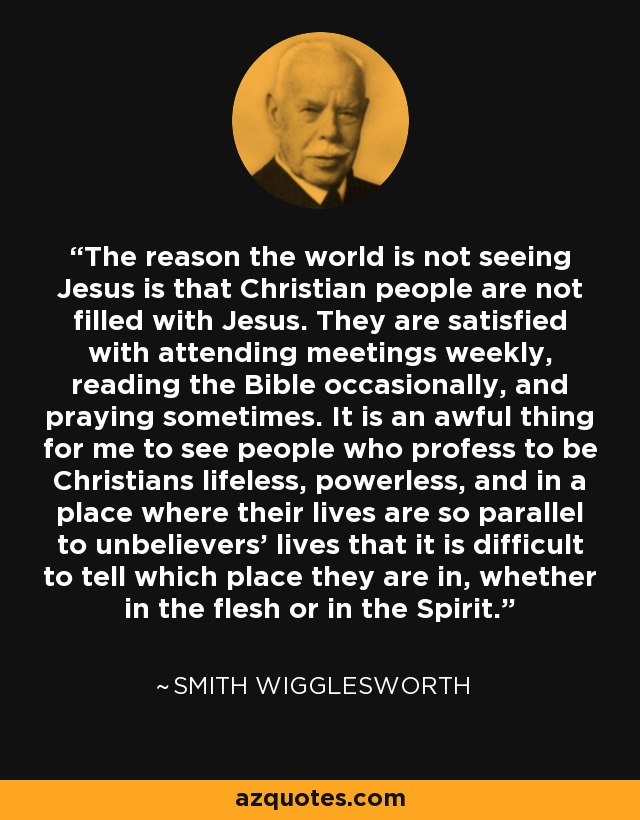 The reason the world is not seeing Jesus is that Christian people are not filled with Jesus. They are satisfied with attending meetings weekly, reading the Bible occasionally, and praying sometimes. It is an awful thing for me to see people who profess to be Christians lifeless, powerless, and in a place where their lives are so parallel to unbelievers’ lives that it is difficult to tell which place they are in, whether in the flesh or in the Spirit. - Smith Wigglesworth