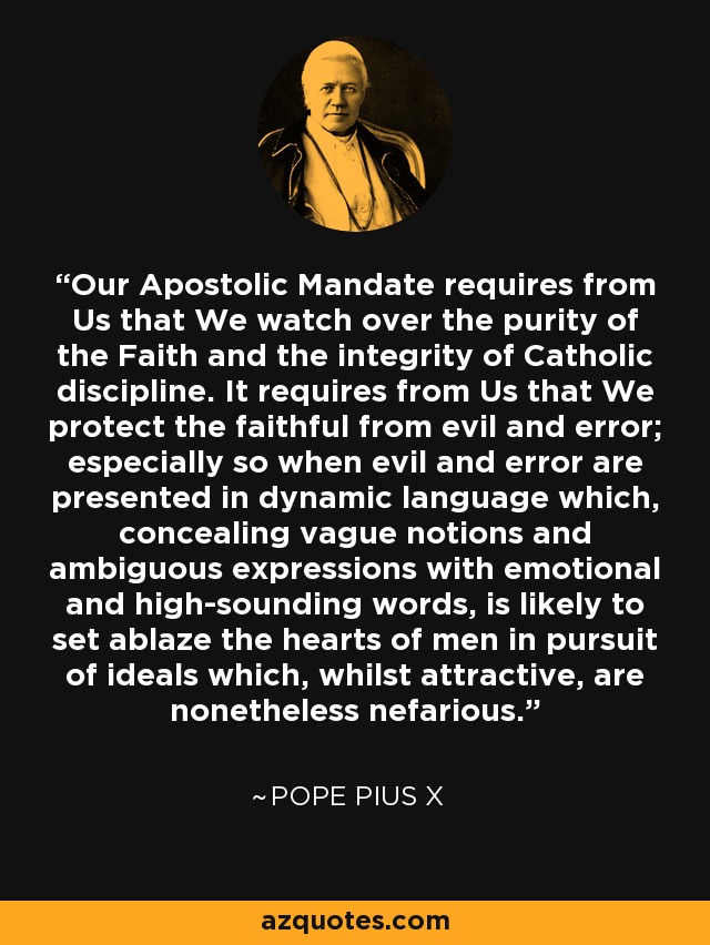 Our Apostolic Mandate requires from Us that We watch over the purity of the Faith and the integrity of Catholic discipline. It requires from Us that We protect the faithful from evil and error; especially so when evil and error are presented in dynamic language which, concealing vague notions and ambiguous expressions with emotional and high-sounding words, is likely to set ablaze the hearts of men in pursuit of ideals which, whilst attractive, are nonetheless nefarious. - Pope Pius X
