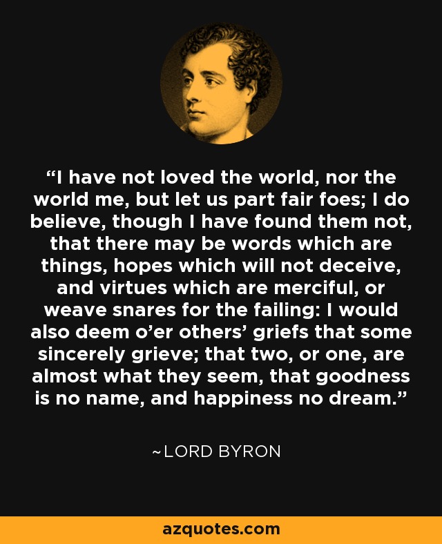 I have not loved the world, nor the world me, but let us part fair foes; I do believe, though I have found them not, that there may be words which are things, hopes which will not deceive, and virtues which are merciful, or weave snares for the failing: I would also deem o'er others' griefs that some sincerely grieve; that two, or one, are almost what they seem, that goodness is no name, and happiness no dream. - Lord Byron