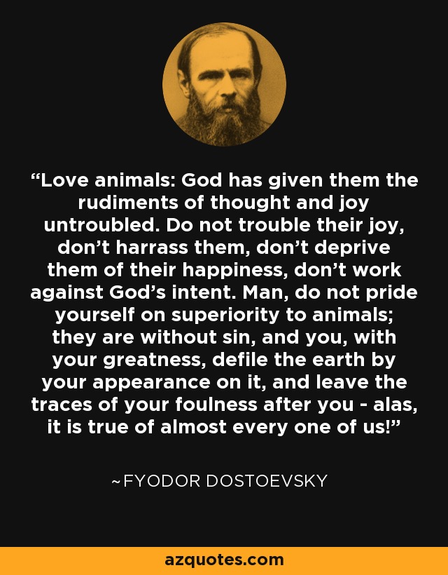 Love animals: God has given them the rudiments of thought and joy untroubled. Do not trouble their joy, don't harrass them, don't deprive them of their happiness, don't work against God's intent. Man, do not pride yourself on superiority to animals; they are without sin, and you, with your greatness, defile the earth by your appearance on it, and leave the traces of your foulness after you - alas, it is true of almost every one of us! - Fyodor Dostoevsky